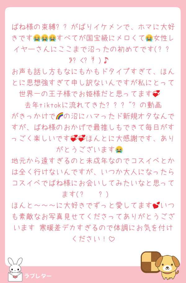 ばね様の束縛₺ㄘがばりイケメンで、ホマに大好きです😭😭😭すべてが国宝級にメロくて😭女性レイヤーさんにここまで沼ったの初めてです(៸៸᳐>⩊<៸៸᳐)♪
お声も話し方もなにもかもドタイプすぎて、ほんとに思想強すぎて申し訳ないんですが私にとって世界一の王子様でお姫様だと思ってます💞
去年tiktokに流れてきたᘮլਕ"ㄘの動画がきっかけで🌈の沼にハマったド新規オタなんですが、ばね様のおかげで最推しもできて毎日がすっごく楽しいです💞💞ほんとに大感謝です、ありがとうございます😭
地元から遠すぎるのと未成年なのでコスイベとかは全く行けないんですが、いつか大人になったらコスイベでばね様にお会いしてみたいなと思ってます(⑉• •⑉)❤︎
ほんと～～～に大好きでずっと愛してます💕いつも素敵なお写真見せてくださってありがとうございます♡寒暖差デカすぎるので体調にお気を付けください！
