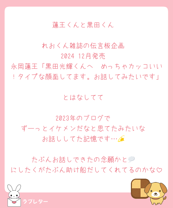 蓮王くんと黒田くん

れおくん雑誌の伝言板企画
2024 12月発売
永岡蓮王「黒田光輝くんへ　めっちゃカッコいい！タイプな顔面してます。お話してみたいです」
とはなしてて

2023年のブログで
ずーっとイケメンだなと思てたみたいな
お話ししてた記憶です…💫

たぶんお話しできたの念願かと💭
にしたくがたぶん助け船だしてくれてるのかな