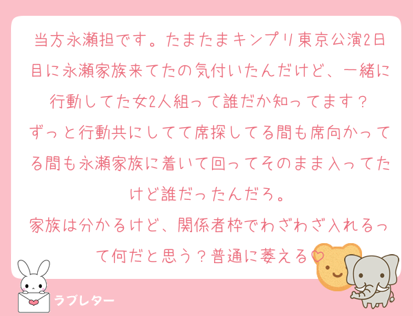 当方永瀬担です。たまたまキンプリ東京公演2日目に永瀬家族来てたの気付いたんだけど、一緒に行動してた女2人組って誰だか知ってます？
ずっと行動共にしてて席探してる間も席向かってる間も永瀬家族に着いて回ってそのまま入ってたけど誰だったんだろ。
家族は分かるけど、関係者枠でわざわざ入れるって何だと思う？普通に萎える