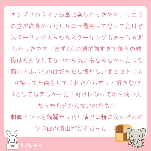 キンプリのライブ最高に楽しかったです。リエラの方が席良かったしリエラ最高って思ってたけどスターリング入ったらスターリングもめっちゃ楽しかったです！まず2人の顔が強すぎて後ろの映像はそんな見てないから気にもならなかったし今回のアルバムの曲好きだし懐かしい曲とセトリ入り待ってた曲もしてくれたからずっと好きなｵﾀｸとしては楽しかった！好きになってから浅い人だったら分かんないのかも？
制御ペンラも綺麗だったし演出は特にそれぞれのソロ曲の演出が好きだった。