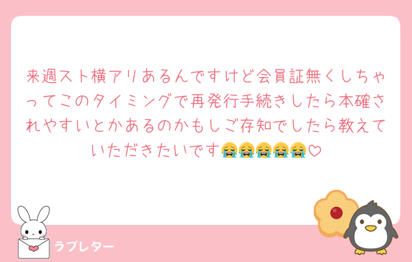 来週スト横アリあるんですけど会員証無くしちゃってこのタイミングで再発行手続きしたら本確されやすいとかあるのかもしご存知でしたら教えていただきたいです😭😭😭😭😭