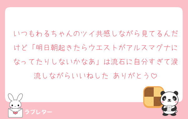 いつもわるちゃんのツイ共感しながら見てるんだけど「明日朝起きたらウエストがアルスマグナになってたりしないかなあ」は流石に自分すぎて涙流しながらいいねした ありがとう