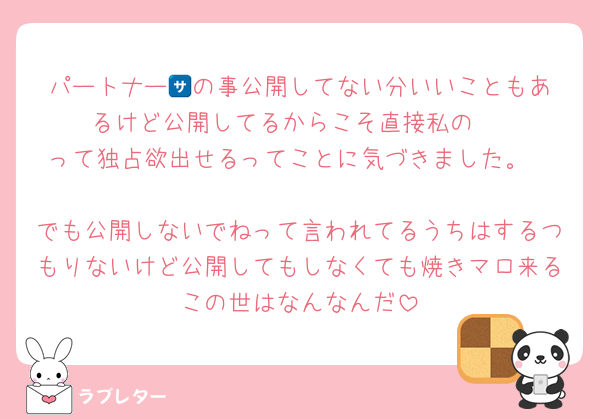 パートナー🈂️の事公開してない分いいこともあるけど公開してるからこそ直接私の‼️‼️‼️って独占欲出せるってことに気づきました。

でも公開しないでねって言われてるうちはするつもりないけど公開してもしなくても焼きマロ来るこの世はなんなんだ