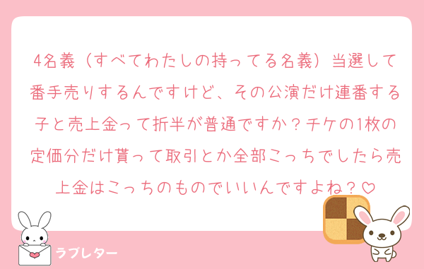4名義（すべてわたしの持ってる名義）当選して番手売りするんですけど、その公演だけ連番する子と売上金って折半が普通ですか？チケの1枚の定価分だけ貰って取引とか全部こっちでしたら売上金はこっちのものでいいんですよね？