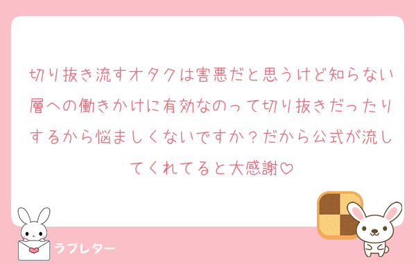 切り抜き流すオタクは害悪だと思うけど知らない層への働きかけに有効なのって切り抜きだったりするから悩ましくないですか？だから公式が流してくれてると大感謝