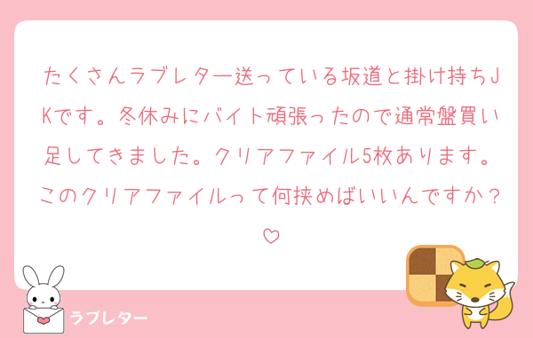 たくさんラブレター送っている坂道と掛け持ちJKです。冬休みにバイト頑張ったので通常盤買い足してきました。クリアファイル5枚あります。このクリアファイルって何挟めばいいんですか？