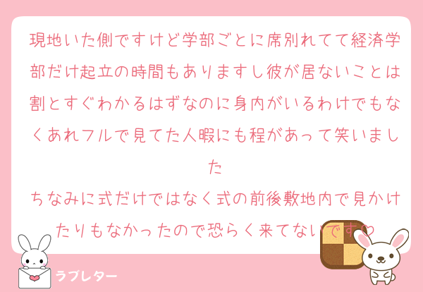現地いた側ですけど学部ごとに席別れてて経済学部だけ起立の時間もありますし彼が居ないことは割とすぐわかるはずなのに身内がいるわけでもなくあれフルで見てた人暇にも程があって笑いました
ちなみに式だけではなく式の前後敷地内で見かけたりもなかったので恐らく来てないです