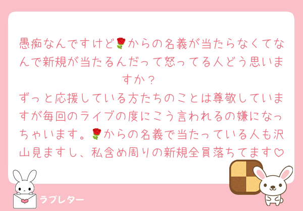 愚痴なんですけど🌹からの名義が当たらなくてなんで新規が当たるんだって怒ってる人どう思いますか？‪🥲‎
ずっと応援している方たちのことは尊敬していますが毎回のライブの度にこう言われるの嫌になっちゃいます。🌹からの名義で当たっている人も沢山見ますし、私含め周りの新規全員落ちてます