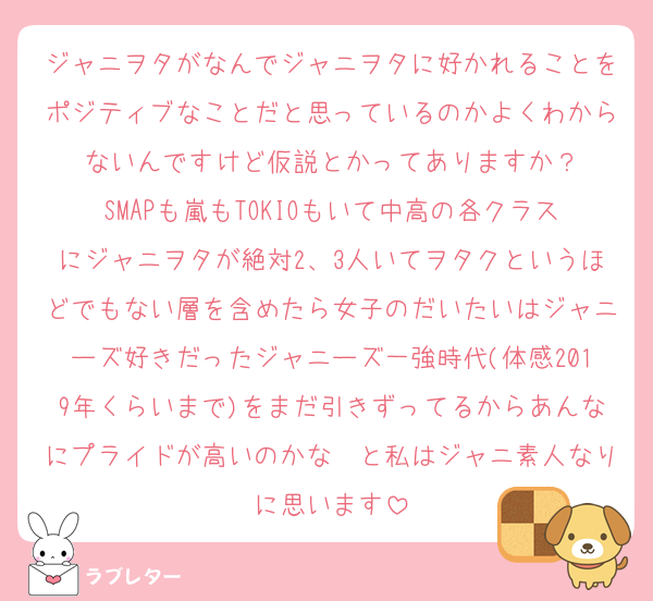 ジャニヲタがなんでジャニヲタに好かれることをポジティブなことだと思っているのかよくわからないんですけど仮説とかってありますか？
SMAPも嵐もTOKIOもいて中高の各クラスにジャニヲタが絶対2、3人いてヲタクというほどでもない層を含めたら女子のだいたいはジャニーズ好きだったジャニーズ一強時代(体感2019年くらいまで)をまだ引きずってるからあんなにプライドが高いのかな〜と私はジャニ素人なりに思います
