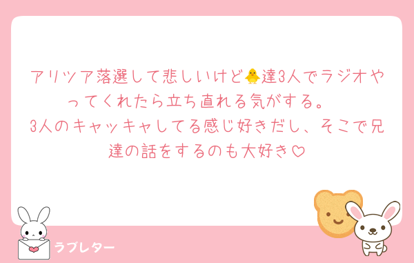 アリツア落選して悲しいけど🐥達3人でラジオやってくれたら立ち直れる気がする。
3人のキャッキャしてる感じ好きだし、そこで兄達の話をするのも大好き
