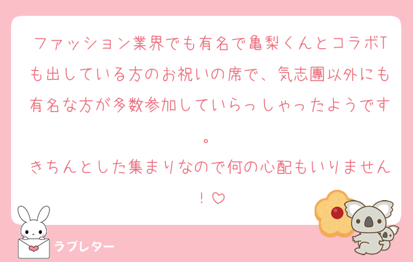 ファッション業界でも有名で亀梨くんとコラボTも出している方のお祝いの席で、気志團以外にも有名な方が多数参加していらっしゃったようです。
きちんとした集まりなので何の心配もいりません！
