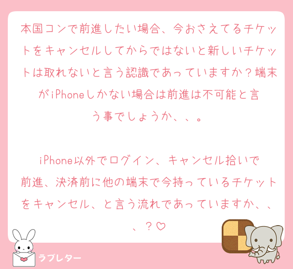 本国コンで前進したい場合、今おさえてるチケットをキャンセルしてからではないと新しいチケットは取れないと言う認識であっていますか？端末がiPhoneしかない場合は前進は不可能と言う事でしょうか、、。

iPhone以外でログイン、キャンセル拾いで前進、決済前に他の端末で今持っているチケットをキャンセル、と言う流れであっていますか、、、？