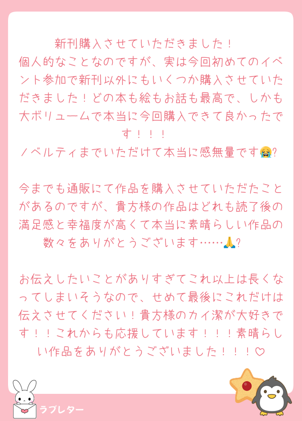 新刊購入させていただきました！
個人的なことなのですが、実は今回初めてのイベント参加で新刊以外にもいくつか購入させていただきました！どの本も絵もお話も最高で、しかも大ボリュームで本当に今回購入できて良かったです︎！！！
ノベルティまでいただけて本当に感無量です😭✨
今までも通販にて作品を購入させていただたことがあるのですが、貴方様の作品はどれも読了後の満足感と幸福度が高くて本当に素晴らしい作品の数々をありがとうございます……🙏✨

お伝えしたいことがありすぎてこれ以上は長くなってしまいそうなので、せめて最後にこれだけは伝えさせてください！貴方様のカイ潔が大好きです！！これからも応援しています！！！素晴らしい作品をありがとうございました！！！
