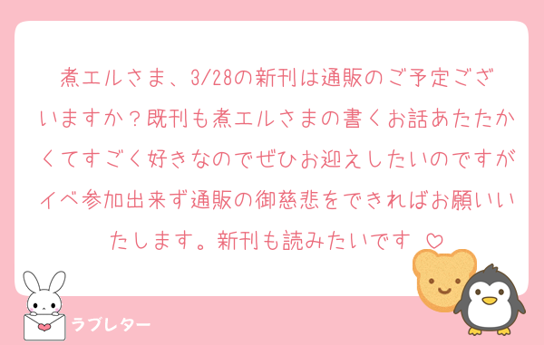 煮エルさま、3/28の新刊は通販のご予定ございますか？既刊も煮エルさまの書くお話あたたかくてすごく好きなのでぜひお迎えしたいのですがイベ参加出来ず通販の御慈悲をできればお願いいたします。新刊も読みたいです♡