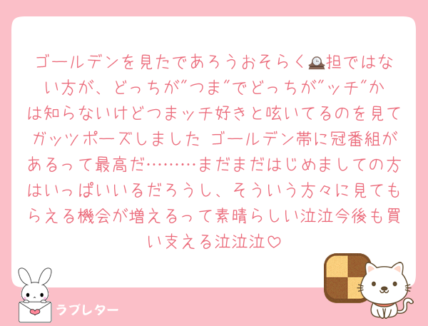 ゴールデンを見たであろうおそらく🕰️担ではない方が、どっちが"つま"でどっちが"ッチ"かは知らないけどつまッチ好きと呟いてるのを見てガッツポーズしました ゴールデン帯に冠番組があるって最高だ………まだまだはじめましての方はいっぱいいるだろうし、そういう方々に見てもらえる機会が増えるって素晴らしい泣泣今後も買い支える泣泣泣