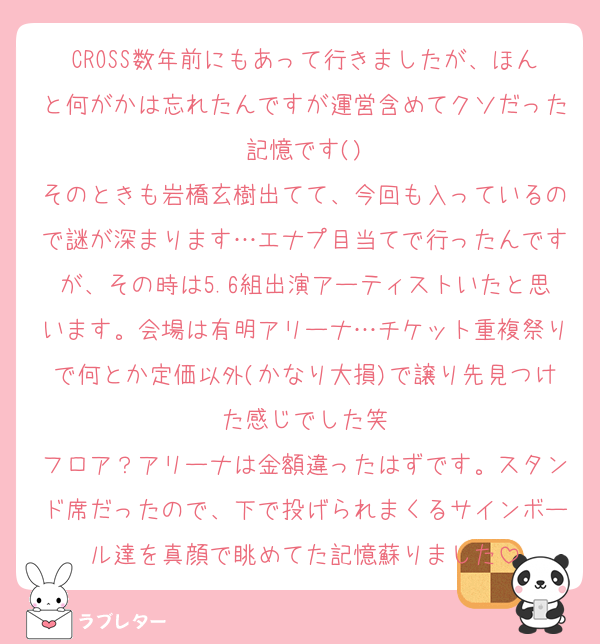 CROSS数年前にもあって行きましたが、ほんと何がかは忘れたんですが運営含めてクソだった記憶です()
そのときも岩橋玄樹出てて、今回も入っているので謎が深まります…エナプ目当てで行ったんですが、その時は5.6組出演アーティストいたと思います。会場は有明アリーナ…チケット重複祭りで何とか定価以外(かなり大損)で譲り先見つけた感じでした笑
フロア？アリーナは金額違ったはずです。スタンド席だったので、下で投げられまくるサインボール達を真顔で眺めてた記憶蘇りました