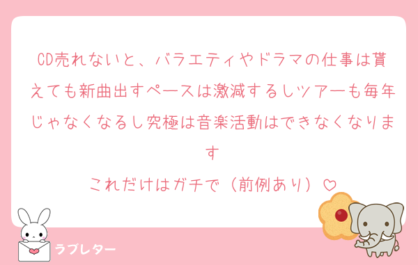 CD売れないと、バラエティやドラマの仕事は貰えても新曲出すペースは激減するしツアーも毎年じゃなくなるし究極は音楽活動はできなくなります
これだけはガチで（前例あり）