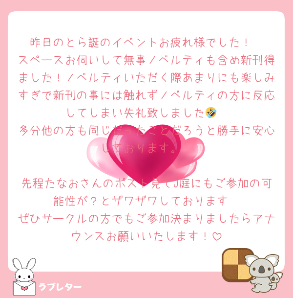 昨日のとら誕のイベントお疲れ様でした！
スペースお伺いして無事ノベルティも含め新刊得ました！ノベルティいただく際あまりにも楽しみすぎで新刊の事には触れずノベルティの方に反応してしまい失礼致しました🤣
多分他の方も同じだったことだろうと勝手に安心しております。

先程たなおさんのポスト見てJ庭にもご参加の可能性が？とザワザワしております
ぜひサークルの方でもご参加決まりましたらアナウンスお願いいたします！