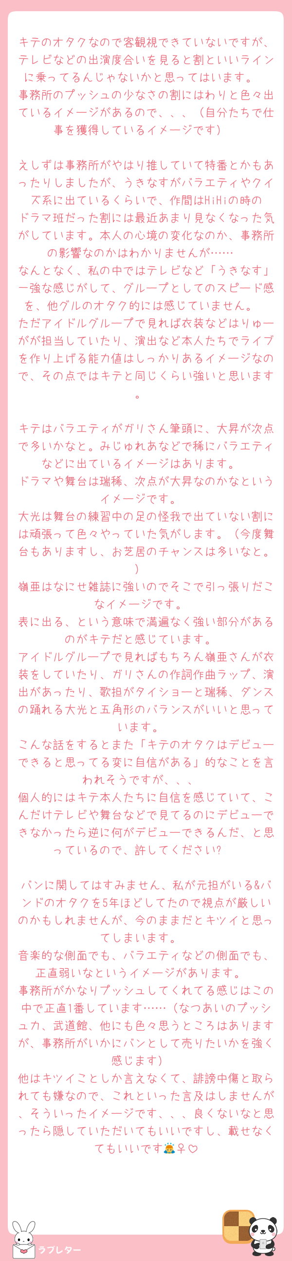 キテのオタクなので客観視できていないですが、テレビなどの出演度合いを見ると割といいラインに乗ってるんじゃないかと思ってはいます。
事務所のプッシュの少なさの割にはわりと色々出ているイメージがあるので、、、（自分たちで仕事を獲得しているイメージです）

えしずは事務所がやはり推していて特番とかもあったりしましたが、うきなすがバラエティやクイズ系に出ているくらいで、作間はHiHiの時のドラマ班だった割には最近あまり見なくなった気がしています。本人の心境の変化なのか、事務所の影響なのかはわかりませんが……
なんとなく、私の中ではテレビなど「うきなす」一強な感じがして、グループとしてのスピード感を、他グルのオタク的には感じていません。
ただアイドルグループで見れば衣装などはりゅーがが担当していたり、演出など本人たちでライブを作り上げる能力値はしっかりあるイメージなので、その点ではキテと同じくらい強いと思います。

キテはバラエティがガリさん筆頭に、大昇が次点で多いかなと。みじゅれあなどで稀にバラエティなどに出ているイメージはあります。
ドラマや舞台は瑞稀、次点が大昇なのかなというイメージです。
大光は舞台の練習中の足の怪我で出ていない割には頑張って色々やっていた気がします。（今度舞台もありますし、お芝居のチャンスは多いなと。）
嶺亜はなにせ雑誌に強いのでそこで引っ張りだこなイメージです。
表に出る、という意味で満遍なく強い部分があるのがキテだと感じています。
アイドルグループで見ればもちろん嶺亜さんが衣装をしていたり、ガリさんの作詞作曲ラップ、演出があったり、歌担がタイショーと瑞稀、ダンスの踊れる大光と五角形のバランスがいいと思っています。
こんな話をするとまた「キテのオタクはデビューできると思ってる変に自信がある」的なことを言われそうですが、、、
個人的にはキテ本人たちに自信を感じていて、こんだけテレビや舞台などで見てるのにデビューできなかったら逆に何がデビューできるんだ、と思っているので、許してください⭐︎

バンに関してはすみません、私が元担がいる&バンドのオタクを5年ほどしてたので視点が厳しいのかもしれませんが、今のままだとキツイと思ってしまいます。
音楽的な側面でも、バラエティなどの側面でも、正直弱いなというイメージがあります。
事務所がかなりプッシュしてくれてる感じはこの中で正直1番しています……（なつあいのプッシュ力、武道館、他にも色々思うところはありますが、事務所がいかにバンとして売りたいかを強く感じます）
他はキツイことしか言えなくて、誹謗中傷と取られても嫌なので、これといった言及はしませんが、そういったイメージです、、、良くないなと思ったら隠していただいてもいいですし、載せなくてもいいです🙇‍♀️