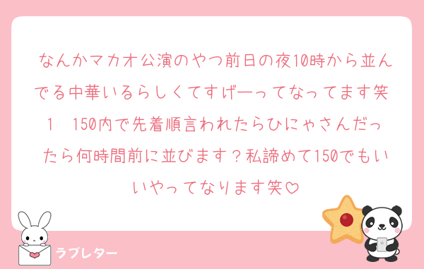 なんかマカオ公演のやつ前日の夜10時から並んでる中華いるらしくてすげーってなってます笑 1〜150内で先着順言われたらひにゃさんだったら何時間前に並びます？私諦めて150でもいいやってなります笑