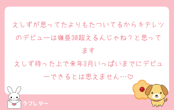 えしずが思ってたよりもたついてるからキテレツのデビューは嶺亜30超えるんじゃね？と思ってます
えしず待った上で来年3月いっぱいまでにデビューできるとは思えません…