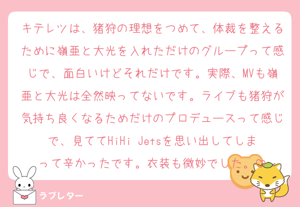 キテレツは、猪狩の理想をつめて、体裁を整えるために嶺亜と大光を入れただけのグループって感じで、面白いけどそれだけです。実際、MVも嶺亜と大光は全然映ってないです。ライブも猪狩が気持ち良くなるためだけのプロデュースって感じで、見ててHiHi Jetsを思い出してしまって辛かったです。衣装も微妙でした。