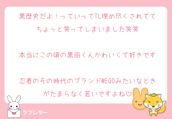 黒歴史だよ！っていってTL埋め尽くされてて
ちょっと笑ってしまいました笑笑

本当にこの頃の黒田くんかわいくて好きです

忍者のその時代のブランドWEGOみたいなときがたまらなく若いですよね