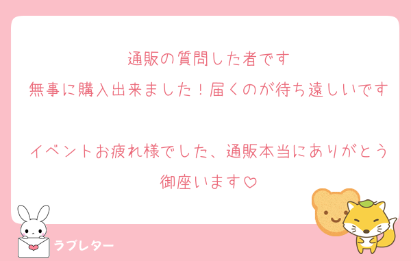 通販の質問した者です
無事に購入出来ました！届くのが待ち遠しいです
イベントお疲れ様でした、通販本当にありがとう御座います