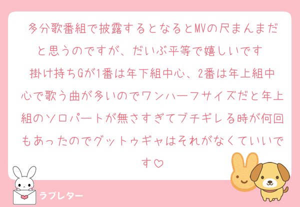 多分歌番組で披露するとなるとMVの尺まんまだと思うのですが、だいぶ平等で嬉しいです 
掛け持ちGが1番は年下組中心、2番は年上組中心で歌う曲が多いのでワンハーフサイズだと年上組のソロパートが無さすぎてブチギレる時が何回もあったのでグットゥギャはそれがなくていいです
