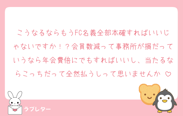こうなるならもうFC名義全部本確すればいいじゃないですか！？会員数減って事務所が損だっていうなら年会費倍にでもすればいいし、当たるならこっちだって全然払うしって思いませんか♡