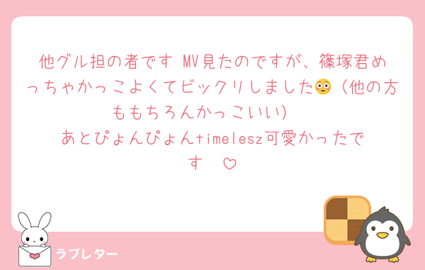 他グル担の者です MV見たのですが、篠塚君めっちゃかっこよくてビックリしました😳（他の方ももちろんかっこいい）
あとぴょんぴょんtimelesz可愛かったです🥰