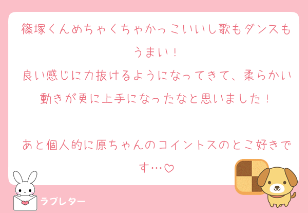 篠塚くんめちゃくちゃかっこいいし歌もダンスもうまい！
良い感じに力抜けるようになってきて、柔らかい動きが更に上手になったなと思いました！

あと個人的に原ちゃんのコイントスのとこ好きです…