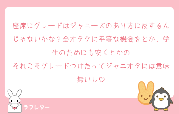 座席にグレードはジャニーズのあり方に反するんじゃないかな？全オタクに平等な機会をとか、学生のためにも安くとかの
それこそグレードつけたってジャニオタには意味無いし