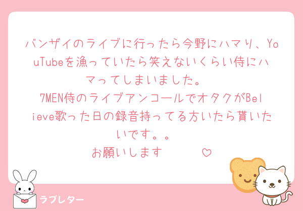 バンザイのライブに行ったら今野にハマり、YouTubeを漁っていたら笑えないくらい侍にハマってしまいました。
7MEN侍のライブアンコールでオタクがBelieve歌った日の録音持ってる方いたら貰いたいです。。
お願いします🥲🥲🥲