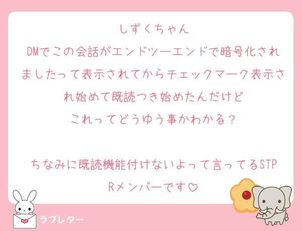 しずくちゃん
DMでこの会話がエンドツーエンドで暗号化されましたって表示されてからチェックマーク表示され始めて既読つき始めたんだけど
これってどうゆう事かわかる？

ちなみに既読機能付けないよって言ってるSTPRメンバーです