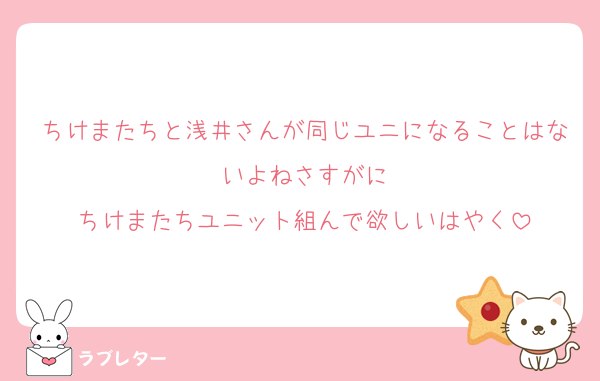 ちけまたちと浅井さんが同じユニになることはないよねさすがに
ちけまたちユニット組んで欲しいはやく