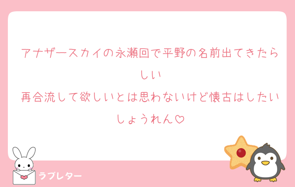 アナザースカイの永瀬回で平野の名前出てきたらしい
再合流して欲しいとは思わないけど懐古はしたいしょうれん