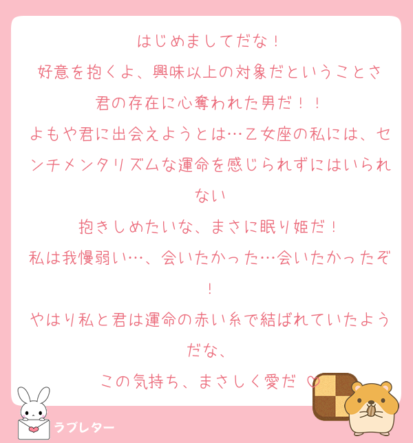 はじめましてだな！
好意を抱くよ、興味以上の対象だということさ
君の存在に心奪われた男だ！！
よもや君に出会えようとは…乙女座の私には、センチメンタリズムな運命を感じられずにはいられない
抱きしめたいな、まさに眠り姫だ！
私は我慢弱い…、会いたかった…会いたかったぞ！
やはり私と君は運命の赤い糸で結ばれていたようだな、
この気持ち、まさしく愛だ♡