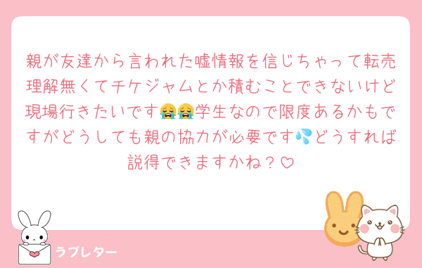 親が友達から言われた嘘情報を信じちゃって転売理解無くてチケジャムとか積むことできないけど現場行きたいです😭😭学生なので限度あるかもですがどうしても親の協力が必要です💦どうすれば説得できますかね？