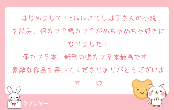 はじめまして！pixivにてしば子さんの小説を読み、保カフ♀鳴カフ♀がめちゃめちゃ好きになりました！
保カフ♀本、新刊の鳴カフ♀本最高です！
素敵な作品を書いてくださりありがとうございます！！
