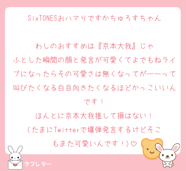 SixTONESおハマりですかちゅろすちゃん‼️
わしのおすすめは『京本大我』じゃ
ふとした瞬間の顔と発言が可愛くてよでもねライブになったらその可愛さは無くなってがーーって叫びたくなる白目向きたくなるほどかっこいいんです！
ほんとに京本大我推して損はない！
(たまにTwitterで爆弾発言するけどそこもまた可愛いんです！)