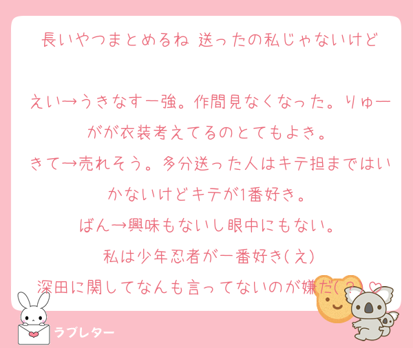 長いやつまとめるね‼️送ったの私じゃないけど‼️
えい→うきなす一強。作間見なくなった。りゅーがが衣装考えてるのとてもよき。
きて→売れそう。多分送った人はキテ担まではいかないけどキテが1番好き。
ばん→興味もないし眼中にもない。
私は少年忍者が一番好き(え)
深田に関してなんも言ってないのが嫌だ(？)