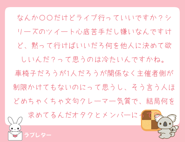 なんか〇〇だけどライブ行っていいですか？シ
リーズのツイート心底苦手だし嫌いなんですけ
ど、黙って行けばいいだろ何を他人に決めて欲
しいんだ？って思うのは冷たいんですかね。
車椅子だろうが1人だろうが関係なく主催者側が制限かけてもないのにって思うし、そう言う人ほどめちゃくちゃ文句クレーマー気質で、結局何を求めてるんだオタクとメンバーにって