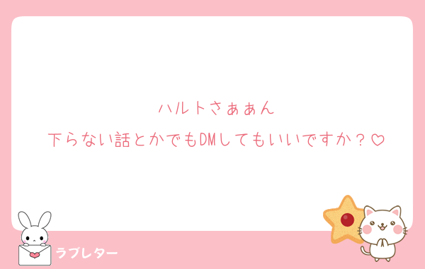 ハルトさぁぁん
下らない話とかでもDMしてもいいですか？