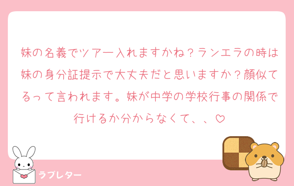 妹の名義でツアー入れますかね？ランエラの時は妹の身分証提示で大丈夫だと思いますか？顔似てるって言われます。妹が中学の学校行事の関係で行けるか分からなくて、、