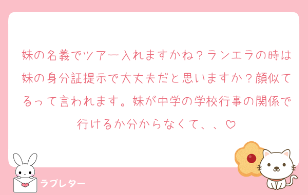 妹の名義でツアー入れますかね？ランエラの時は妹の身分証提示で大丈夫だと思いますか？顔似てるって言われます。妹が中学の学校行事の関係で行けるか分からなくて、、