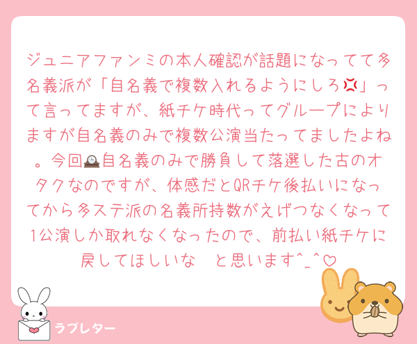 ジュニアファンミの本人確認が話題になってて多名義派が「自名義で複数入れるようにしろ💢」って言ってますが、紙チケ時代ってグループによりますが自名義のみで複数公演当たってましたよね。今回🕰️自名義のみで勝負して落選した古のオタクなのですが、体感だとQRチケ後払いになってから多ステ派の名義所持数がえげつなくなって1公演しか取れなくなったので、前払い紙チケに戻してほしいな〜と思います^_^