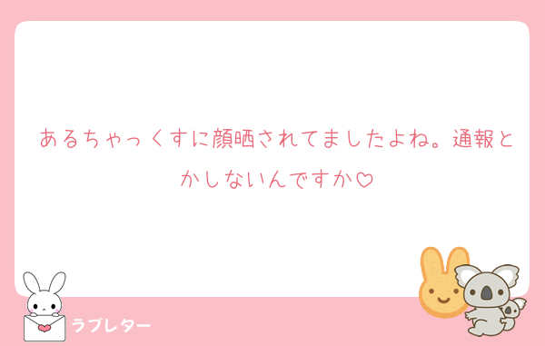 あるちゃっくすに顔晒されてましたよね。通報とかしないんですか