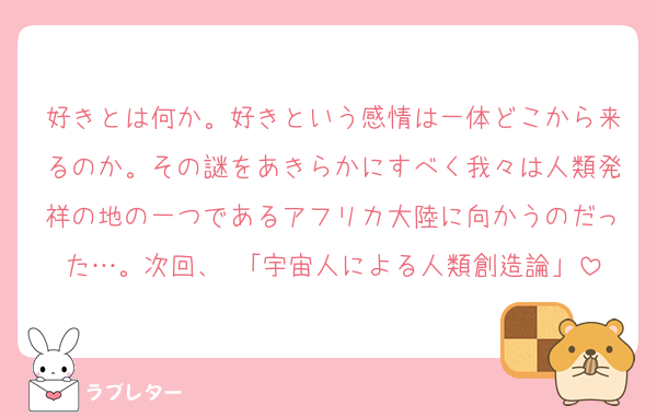 好きとは何か。好きという感情は一体どこから来るのか。その謎をあきらかにすべく我々は人類発祥の地の一つであるアフリカ大陸に向かうのだった…。次回、 「宇宙人による人類創造論」
