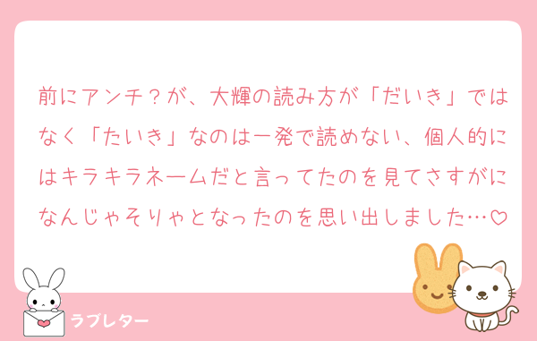 前にアンチ？が、大輝の読み方が「だいき」ではなく「たいき」なのは一発で読めない、個人的にはキラキラネームだと言ってたのを見てさすがになんじゃそりゃとなったのを思い出しました…